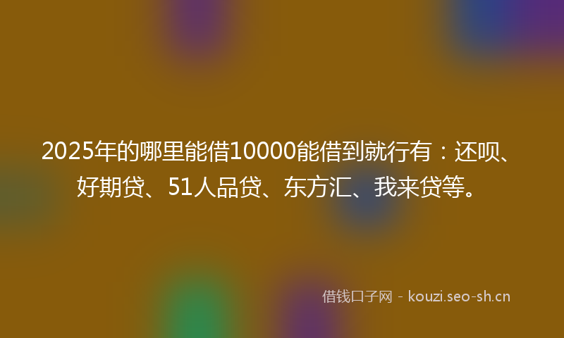 2025年的哪里能借10000能借到就行有：还呗、好期贷、51人品贷、东方汇、我来贷等。