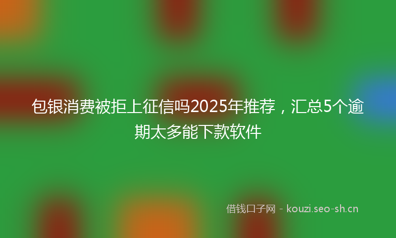 包银消费被拒上征信吗2025年推荐，汇总5个逾期太多能下款软件