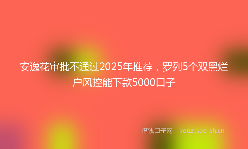 安逸花审批不通过2025年推荐，罗列5个双黑烂户风控能下款5000口子