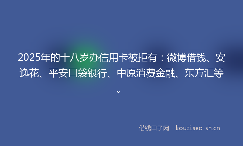 2025年的十八岁办信用卡被拒有：微博借钱、安逸花、平安口袋银行、中原消费金融、东方汇等。