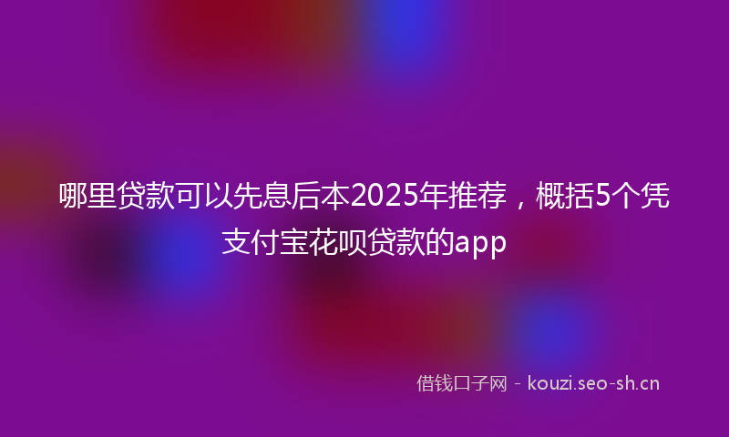哪里贷款可以先息后本2025年推荐，概括5个凭支付宝花呗贷款的app