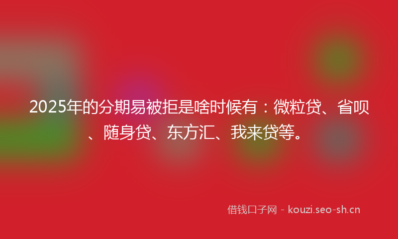 2025年的分期易被拒是啥时候有：微粒贷、省呗、随身贷、东方汇、我来贷等。