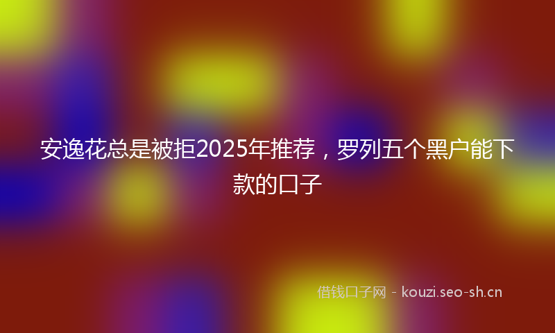安逸花总是被拒2025年推荐，罗列五个黑户能下款的口子