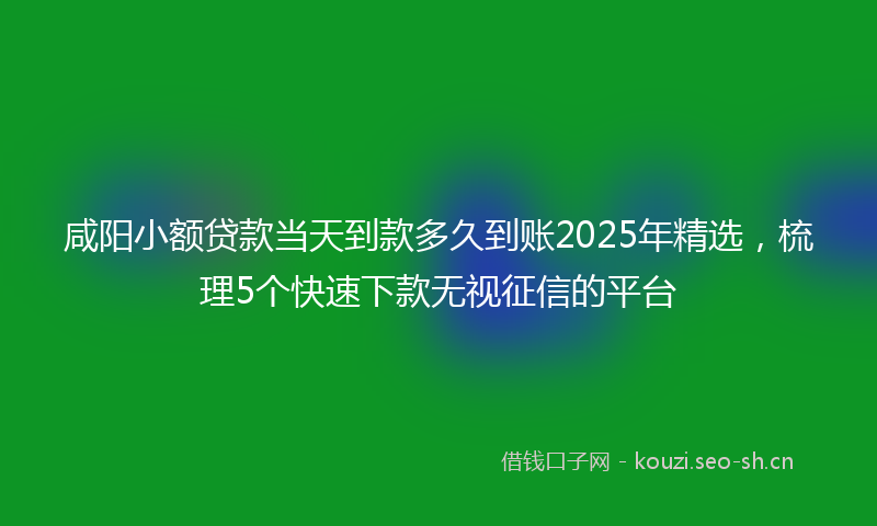 咸阳小额贷款当天到款多久到账2025年精选，梳理5个快速下款无视征信的平台