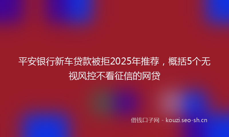 平安银行新车贷款被拒2025年推荐，概括5个无视风控不看征信的网贷