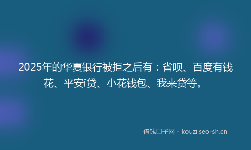 2025年的华夏银行被拒之后有：省呗、百度有钱花、平安i贷、小花钱包、我来贷等。