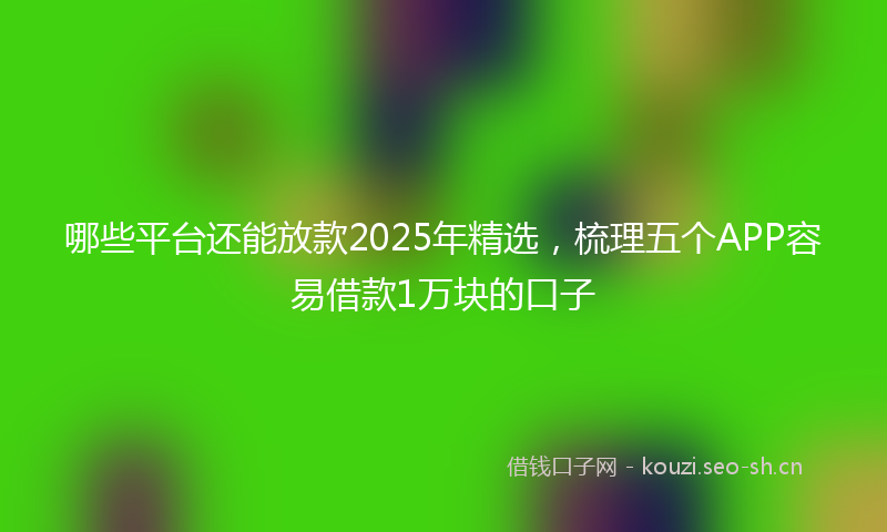 哪些平台还能放款2025年精选，梳理五个APP容易借款1万块的口子