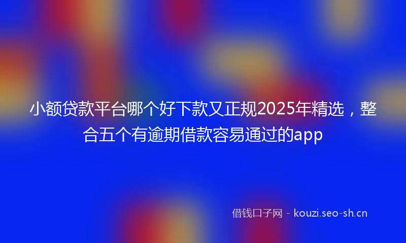 小额贷款平台哪个好下款又正规2025年精选，整合五个有逾期借款容易通过的app