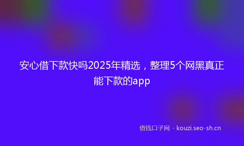 安心借下款快吗2025年精选，整理5个网黑真正能下款的app