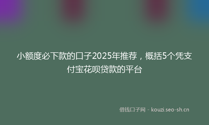 小额度必下款的口子2025年推荐，概括5个凭支付宝花呗贷款的平台