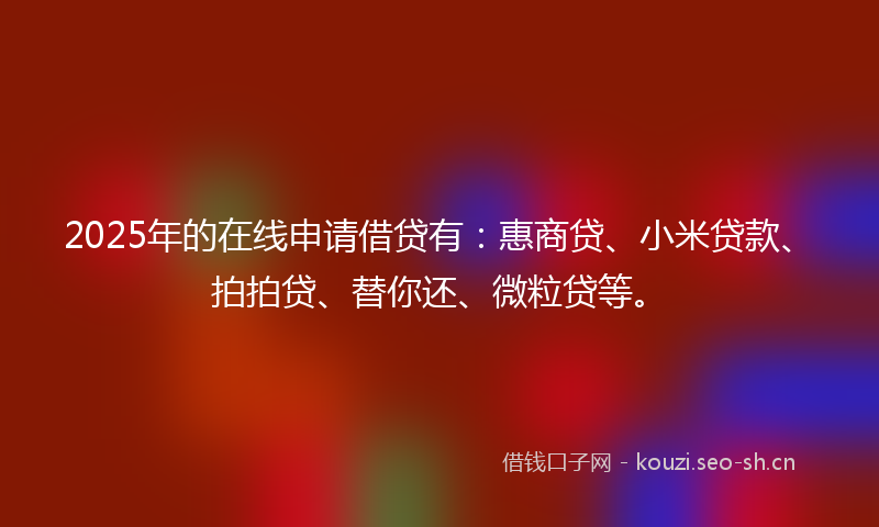 2025年的在线申请借贷有：惠商贷、小米贷款、拍拍贷、替你还、微粒贷等。