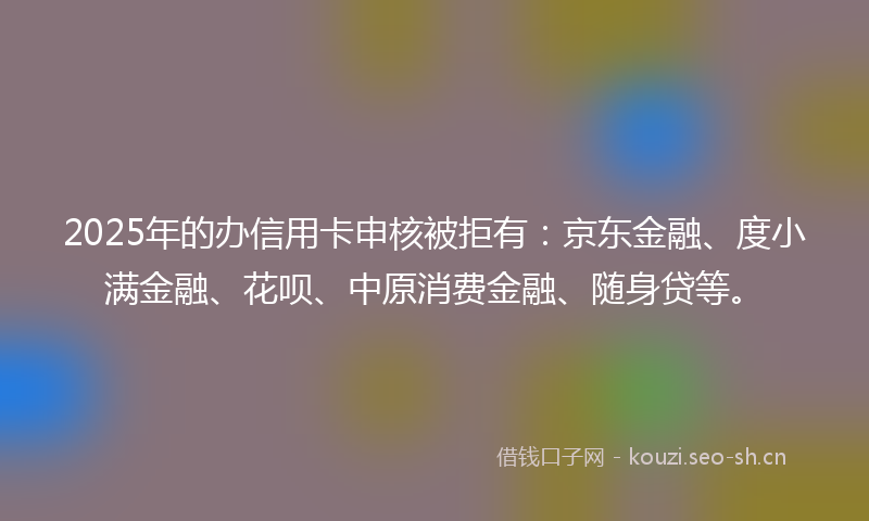 2025年的办信用卡申核被拒有：京东金融、度小满金融、花呗、中原消费金融、随身贷等。