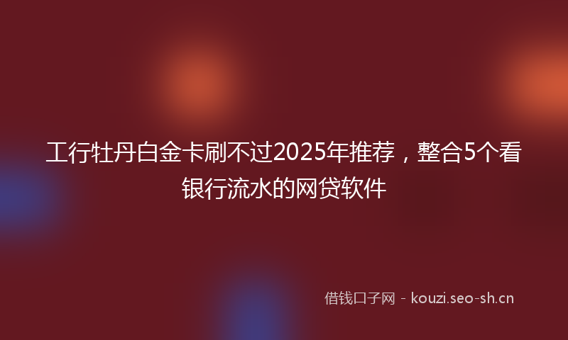 工行牡丹白金卡刷不过2025年推荐，整合5个看银行流水的网贷软件