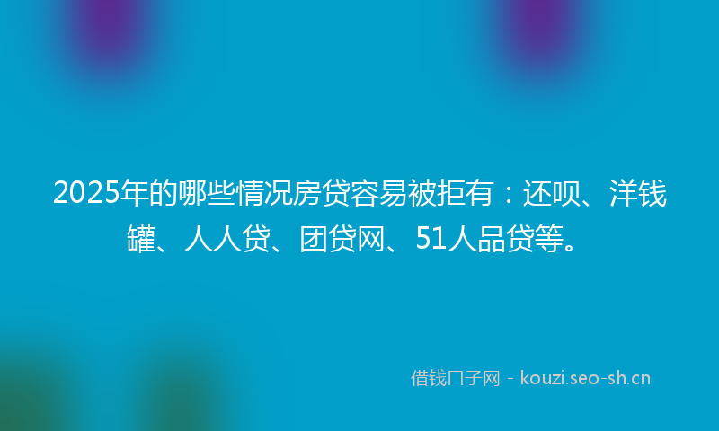 2025年的哪些情况房贷容易被拒有：还呗、洋钱罐、人人贷、团贷网、51人品贷等。