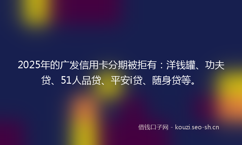 2025年的广发信用卡分期被拒有：洋钱罐、功夫贷、51人品贷、平安i贷、随身贷等。