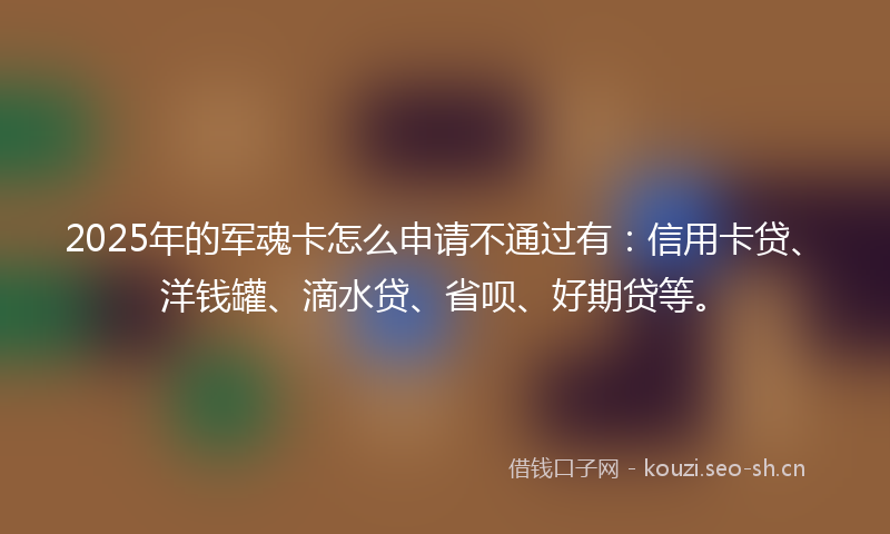 2025年的军魂卡怎么申请不通过有：信用卡贷、洋钱罐、滴水贷、省呗、好期贷等。