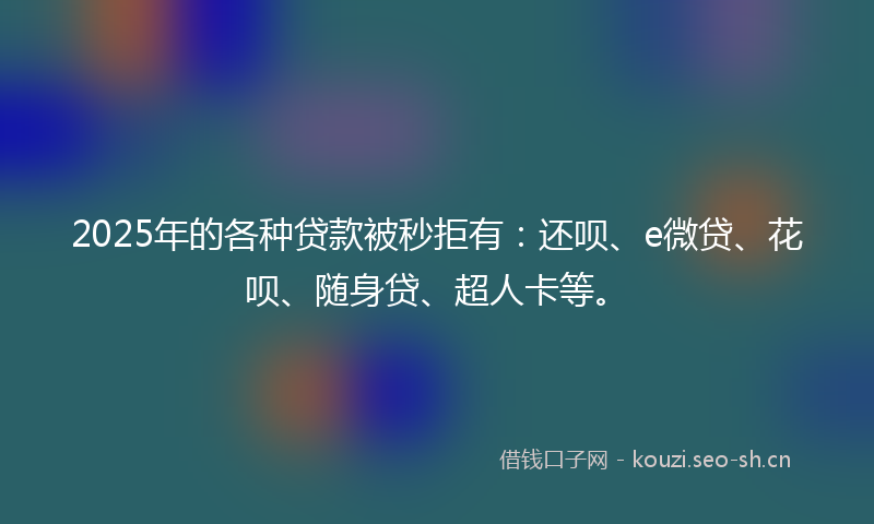 2025年的各种贷款被秒拒有：还呗、e微贷、花呗、随身贷、超人卡等。