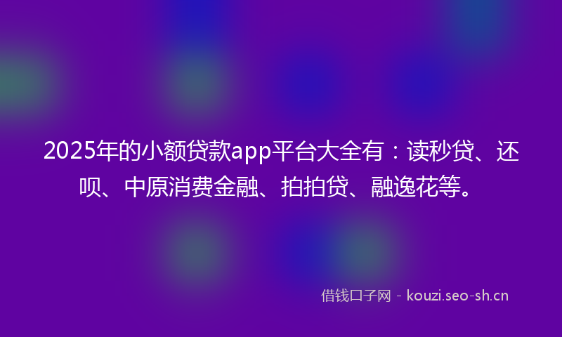 2025年的小额贷款app平台大全有：读秒贷、还呗、中原消费金融、拍拍贷、融逸花等。