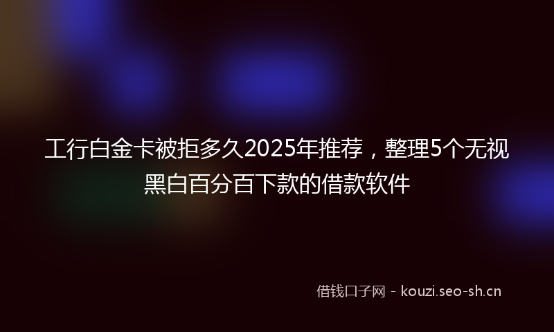工行白金卡被拒多久2025年推荐，整理5个无视黑白百分百下款的借款软件