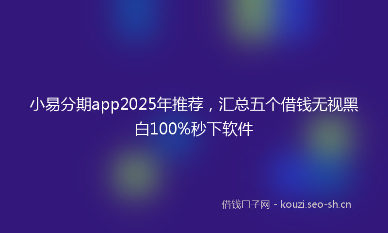 小易分期app2025年推荐，汇总五个借钱无视黑白100%秒下软件
