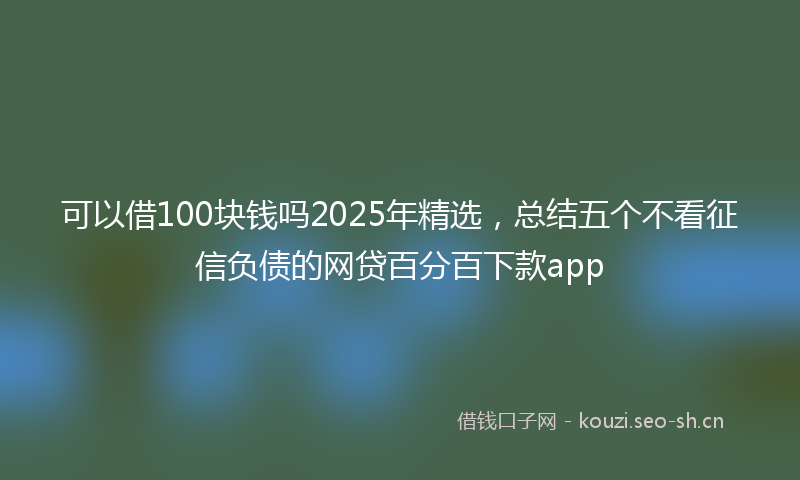 可以借100块钱吗2025年精选，总结五个不看征信负债的网贷百分百下款app