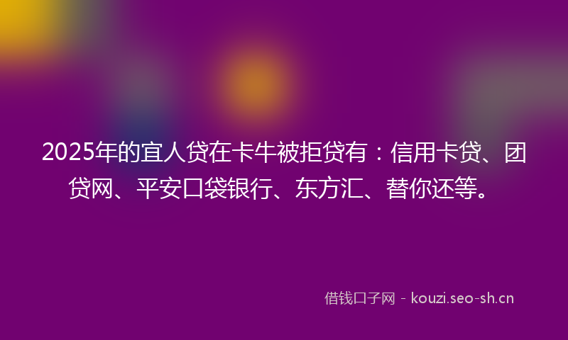 2025年的宜人贷在卡牛被拒贷有：信用卡贷、团贷网、平安口袋银行、东方汇、替你还等。