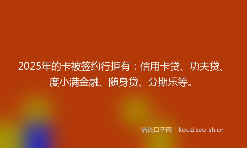 2025年的卡被签约行拒有：信用卡贷、功夫贷、度小满金融、随身贷、分期乐等。