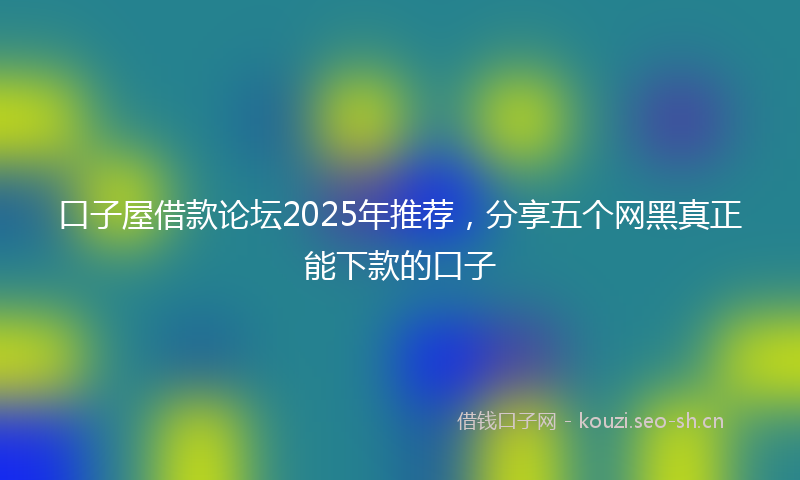 口子屋借款论坛2025年推荐，分享五个网黑真正能下款的口子