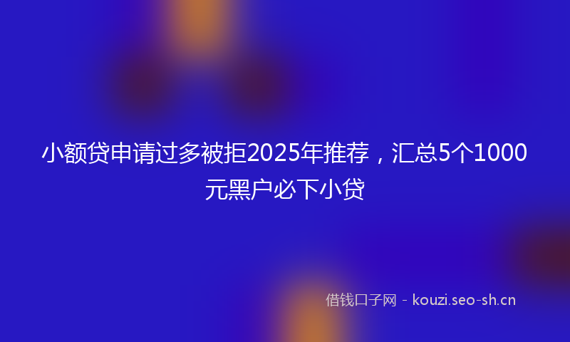 小额贷申请过多被拒2025年推荐，汇总5个1000元黑户必下小贷