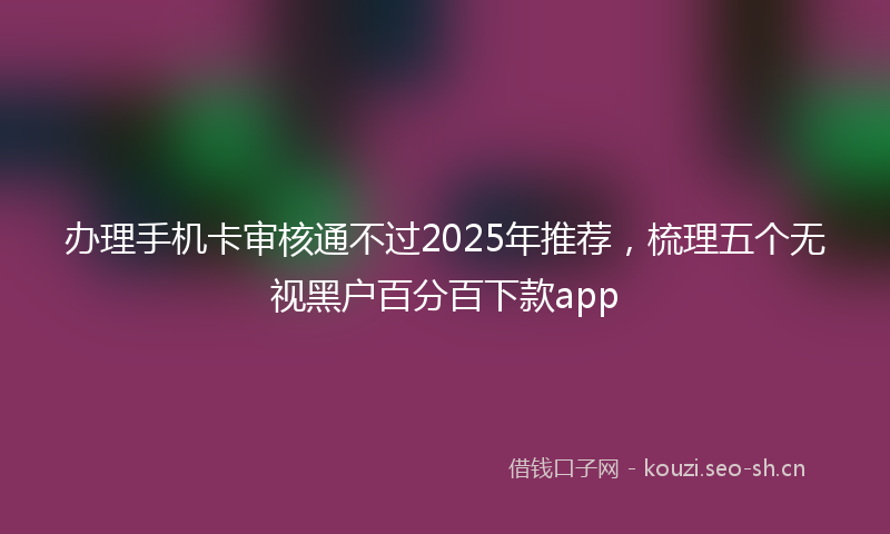 办理手机卡审核通不过2025年推荐，梳理五个无视黑户百分百下款app