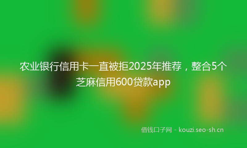 农业银行信用卡一直被拒2025年推荐，整合5个芝麻信用600贷款app
