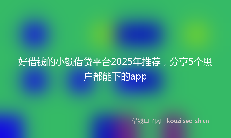好借钱的小额借贷平台2025年推荐，分享5个黑户都能下的app