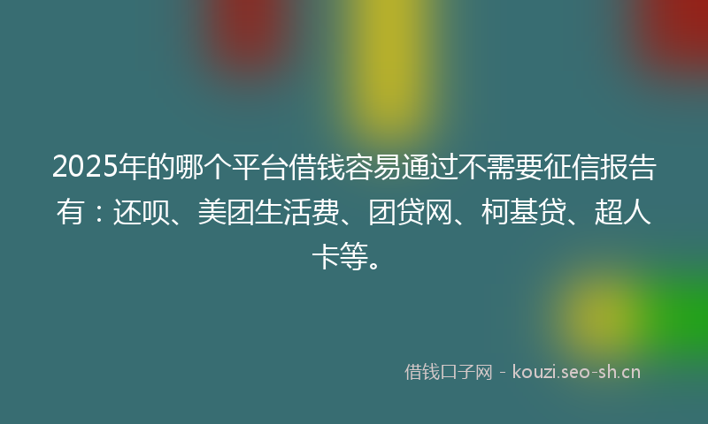 2025年的哪个平台借钱容易通过不需要征信报告有：还呗、美团生活费、团贷网、柯基贷、超人卡等。
