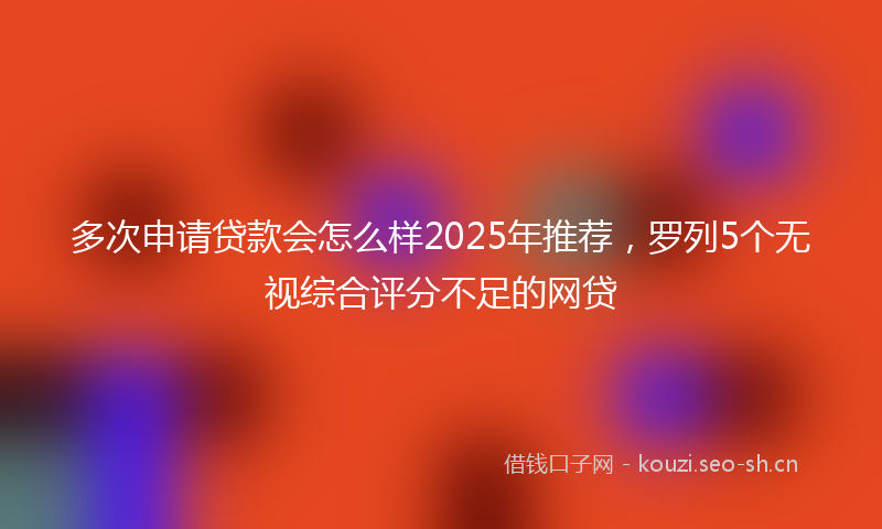 多次申请贷款会怎么样2025年推荐，罗列5个无视综合评分不足的网贷