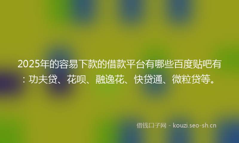 2025年的容易下款的借款平台有哪些百度贴吧有：功夫贷、花呗、融逸花、快贷通、微粒贷等。