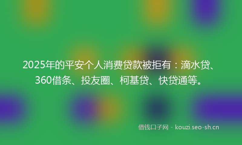 2025年的平安个人消费贷款被拒有：滴水贷、360借条、投友圈、柯基贷、快贷通等。