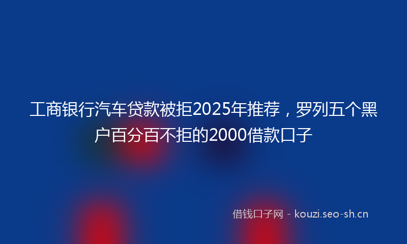 工商银行汽车贷款被拒2025年推荐，罗列五个黑户百分百不拒的2000借款口子