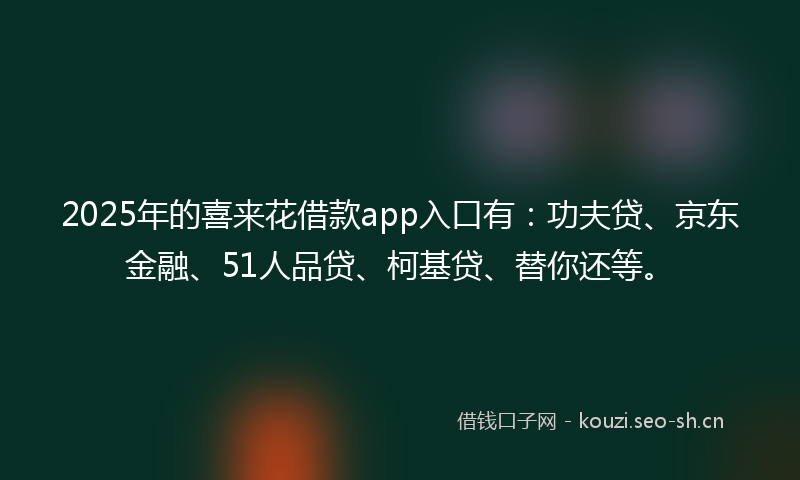 2025年的喜来花借款app入口有：功夫贷、京东金融、51人品贷、柯基贷、替你还等。