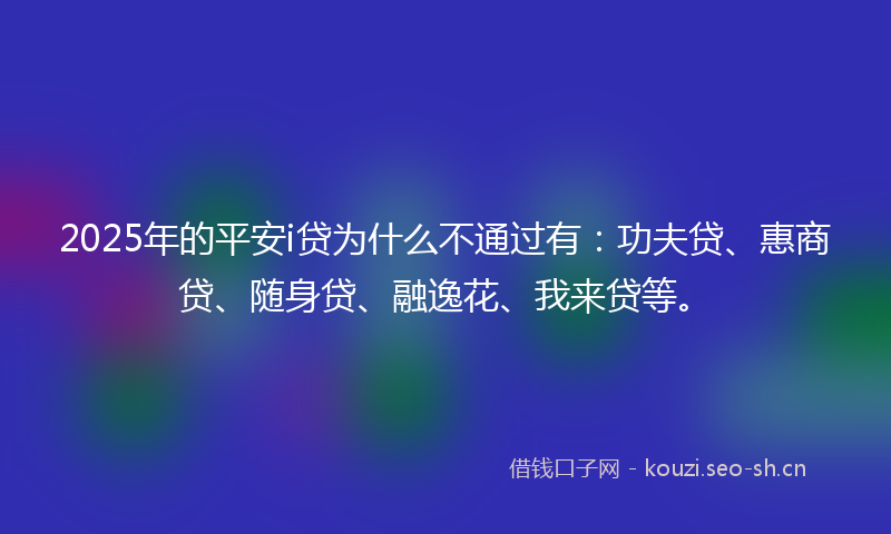 2025年的平安i贷为什么不通过有：功夫贷、惠商贷、随身贷、融逸花、我来贷等。