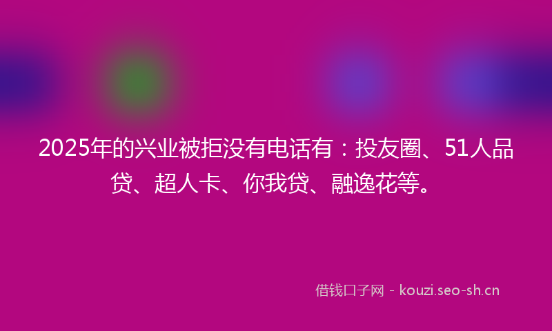 2025年的兴业被拒没有电话有：投友圈、51人品贷、超人卡、你我贷、融逸花等。