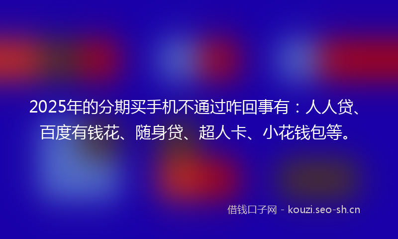 2025年的分期买手机不通过咋回事有：人人贷、百度有钱花、随身贷、超人卡、小花钱包等。