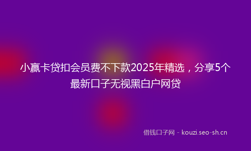 小赢卡贷扣会员费不下款2025年精选，分享5个最新口子无视黑白户网贷