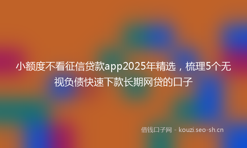 小额度不看征信贷款app2025年精选，梳理5个无视负债快速下款长期网贷的口子