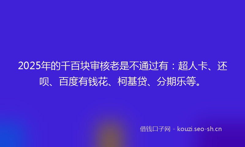 2025年的千百块审核老是不通过有：超人卡、还呗、百度有钱花、柯基贷、分期乐等。