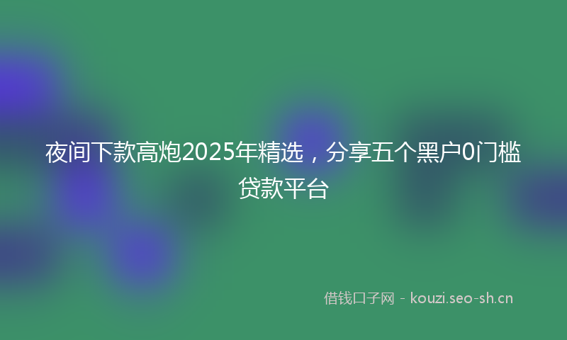 夜间下款高炮2025年精选，分享五个黑户0门槛贷款平台