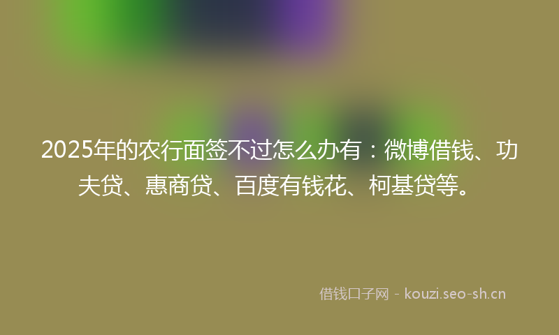 2025年的农行面签不过怎么办有:微博借钱、功夫贷、惠商贷、百度有钱花、柯基贷等。