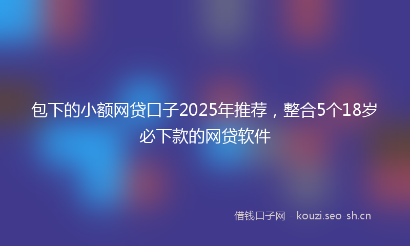 包下的小额网贷口子2025年推荐,整合5个18岁必下款的网贷软件