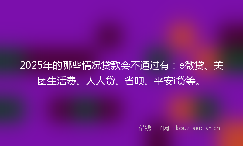 2025年的哪些情况贷款会不通过有：e微贷、美团生活费、人人贷、省呗、平安i贷等。