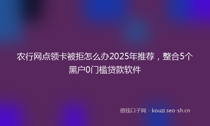 农行网点领卡被拒怎么办2025年推荐，整合5个黑户0门槛贷款软件