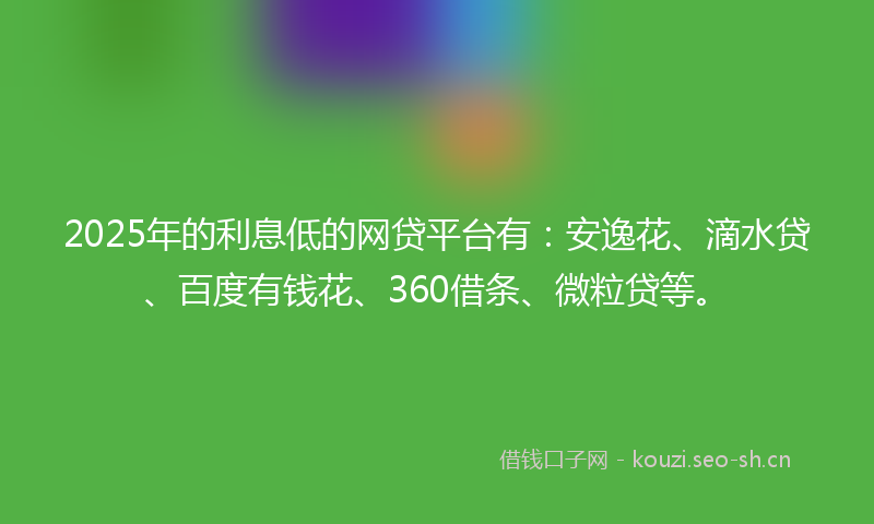 2025年的利息低的网贷平台有：安逸花、滴水贷、百度有钱花、360借条、微粒贷等。